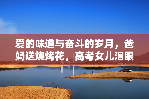 爱的味道与奋斗的岁月，爸妈送烧烤花，高考女儿泪眼闻香