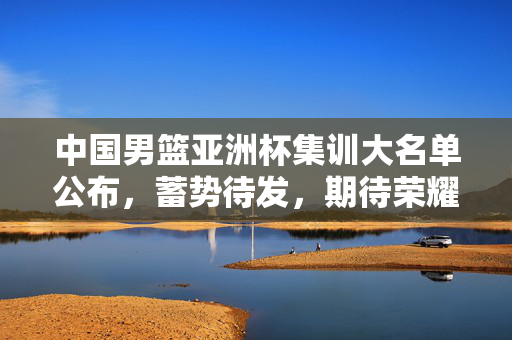 中国男篮亚洲杯集训大名单公布，蓄势待发，期待荣耀之战