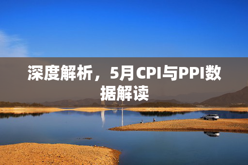 深度解析，5月CPI与PPI数据解读