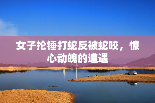 女子抡锤打蛇反被蛇咬，惊心动魄的遭遇