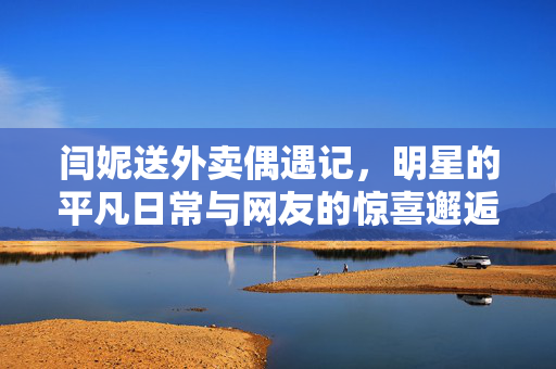闫妮送外卖偶遇记，明星的平凡日常与网友的惊喜邂逅