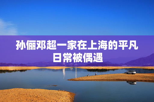 孙俪邓超一家在上海的平凡日常被偶遇