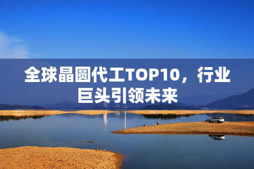 全球晶圆代工TOP10，行业巨头引领未来