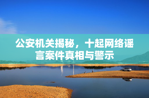 公安机关揭秘，十起网络谣言案件真相与警示