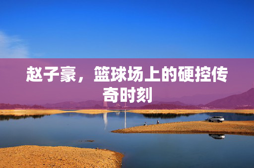赵子豪，篮球场上的硬控传奇时刻