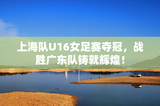 上海队U16女足赛夺冠，战胜广东队铸就辉煌！