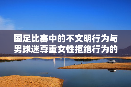 国足比赛中的不文明行为与男球迷尊重女性拒绝行为的反思
