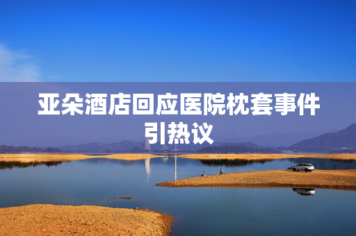 亚朵酒店回应医院枕套事件引热议