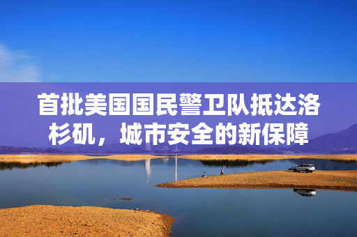 首批美国国民警卫队抵达洛杉矶，城市安全的新保障