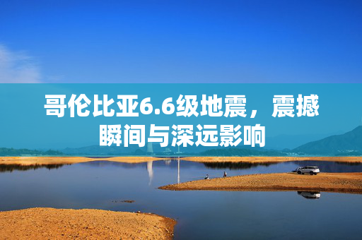 哥伦比亚6.6级地震，震撼瞬间与深远影响