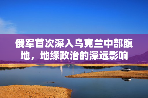 俄军首次深入乌克兰中部腹地，地缘政治的深远影响