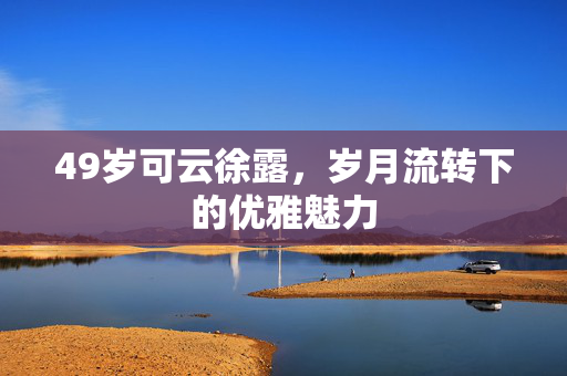 49岁可云徐露，岁月流转下的优雅魅力