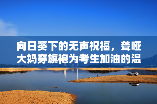 向日葵下的无声祝福，聋哑大妈穿旗袍为考生加油的温暖瞬间