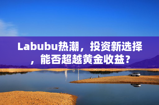Labubu热潮，投资新选择，能否超越黄金收益？