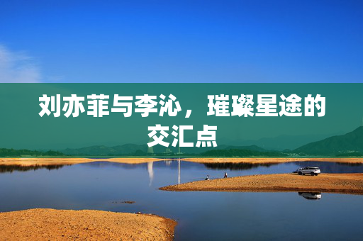 刘亦菲与李沁，璀璨星途的交汇点