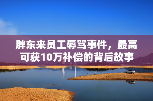 胖东来员工辱骂事件，最高可获10万补偿的背后故事