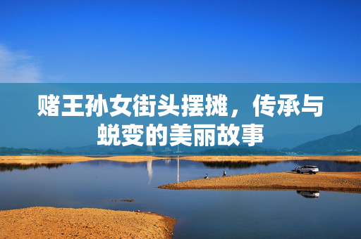 赌王孙女街头摆摊，传承与蜕变的美丽故事