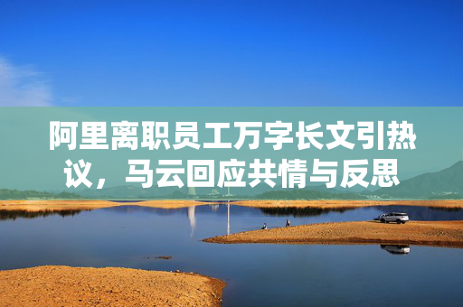 阿里离职员工万字长文引热议，马云回应共情与反思