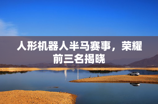 人形机器人半马赛事，荣耀前三名揭晓
