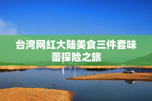 台湾网红大陆美食三件套味蕾探险之旅
