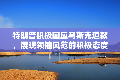 特朗普积极回应马斯克道歉，展现领袖风范的积极态度