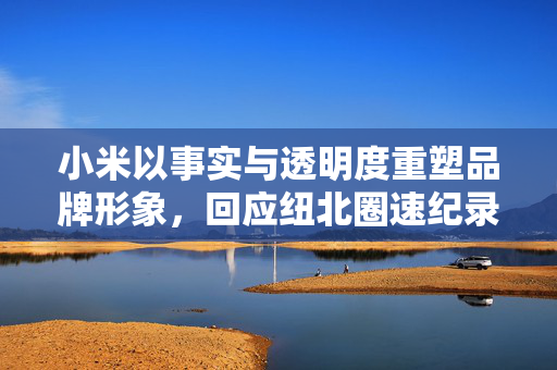 小米以事实与透明度重塑品牌形象，回应纽北圈速纪录误差事件