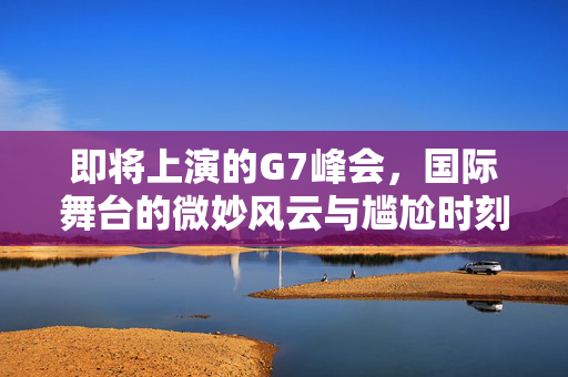 即将上演的G7峰会，国际舞台的微妙风云与尴尬时刻