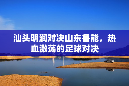 汕头明润对决山东鲁能，热血激荡的足球对决