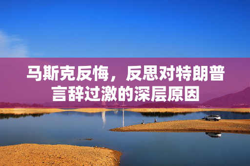 马斯克反悔，反思对特朗普言辞过激的深层原因