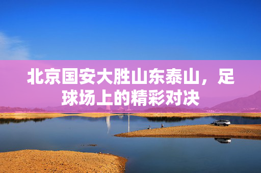 北京国安大胜山东泰山，足球场上的精彩对决