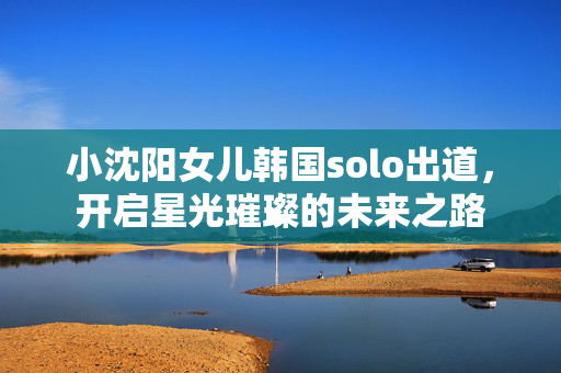小沈阳女儿韩国solo出道，开启星光璀璨的未来之路