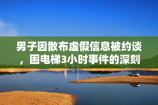 男子因散布虚假信息被约谈，困电梯3小时事件的深刻反思