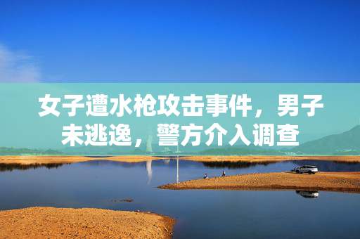 女子遭水枪攻击事件，男子未逃逸，警方介入调查