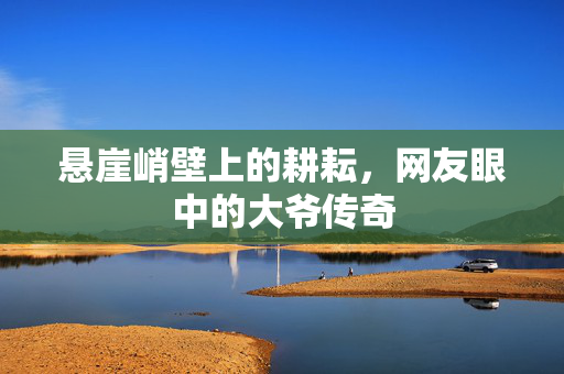 悬崖峭壁上的耕耘，网友眼中的大爷传奇
