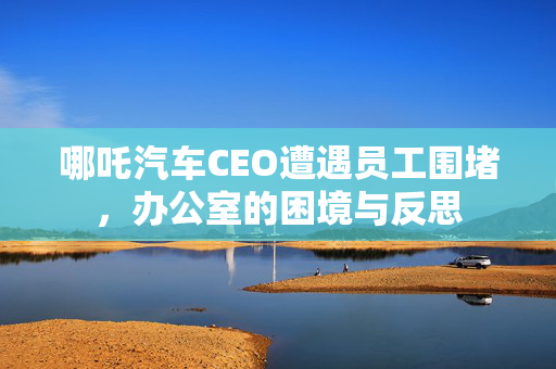 哪吒汽车CEO遭遇员工围堵，办公室的困境与反思