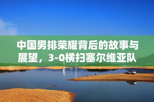 中国男排荣耀背后的故事与展望，3-0横扫塞尔维亚队