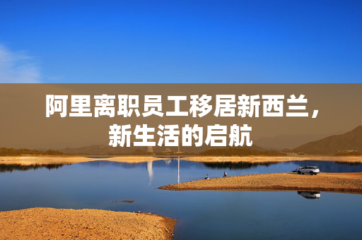 阿里离职员工移居新西兰，新生活的启航
