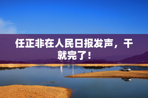 任正非在人民日报发声，干就完了！