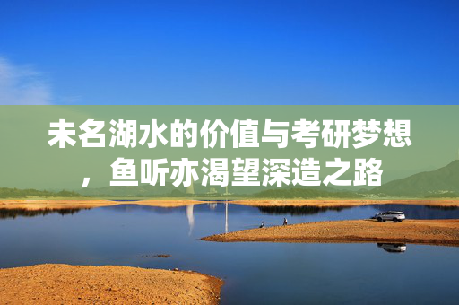 未名湖水的价值与考研梦想，鱼听亦渴望深造之路