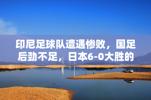印尼足球队遭遇惨败，国足后劲不足，日本6-0大胜的震撼场面