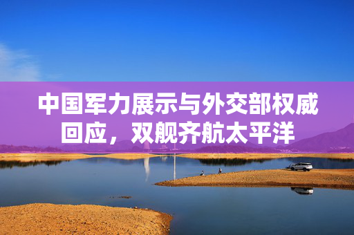 中国军力展示与外交部权威回应，双舰齐航太平洋