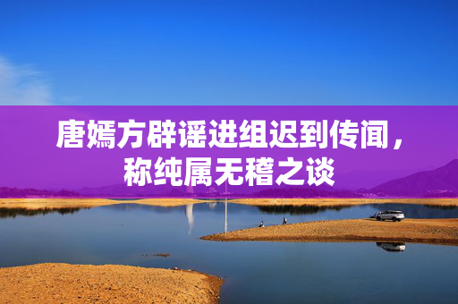 唐嫣方辟谣进组迟到传闻，称纯属无稽之谈