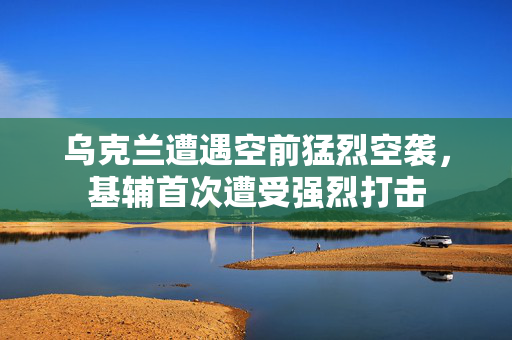 乌克兰遭遇空前猛烈空袭，基辅首次遭受强烈打击