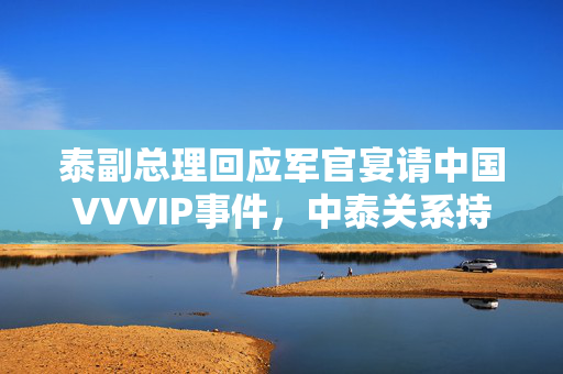 泰副总理回应军官宴请中国VVVIP事件，中泰关系持续发展