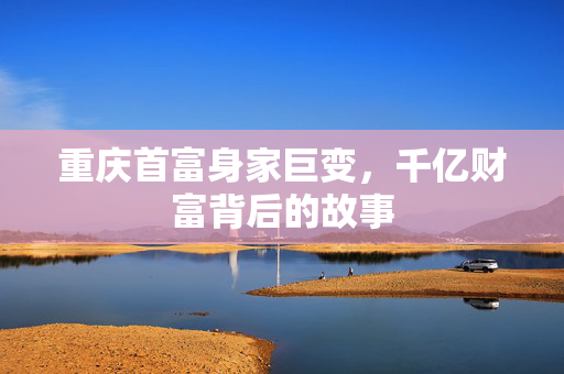 重庆首富身家巨变，千亿财富背后的故事