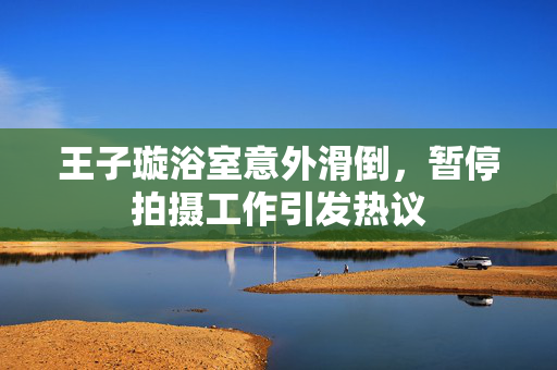 王子璇浴室意外滑倒，暂停拍摄工作引发热议