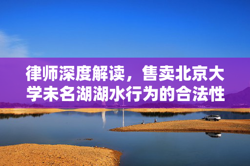 律师深度解读，售卖北京大学未名湖湖水行为的合法性与道德考量