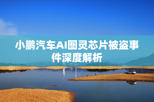 小鹏汽车AI图灵芯片被盗事件深度解析