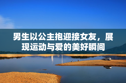 男生以公主抱迎接女友，展现运动与爱的美好瞬间