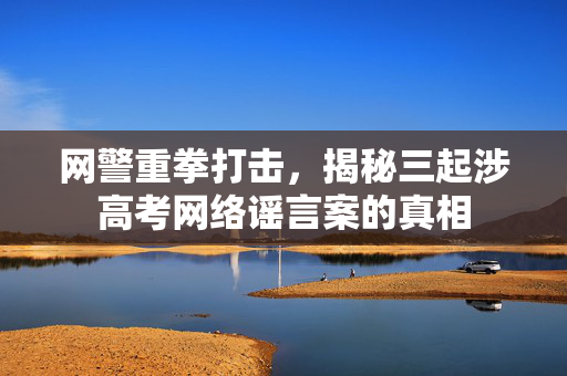 网警重拳打击，揭秘三起涉高考网络谣言案的真相